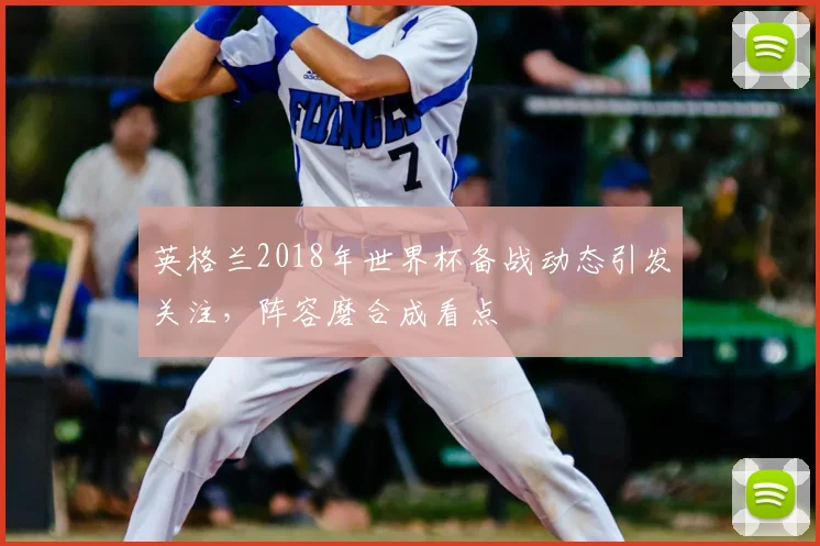 英格兰2018年世界杯备战动态引发关注,阵容磨合成看点