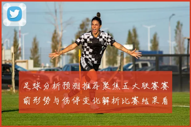 足球分析预测推荐聚焦五大联赛赛前形势与伤停变化解析比赛结果看点