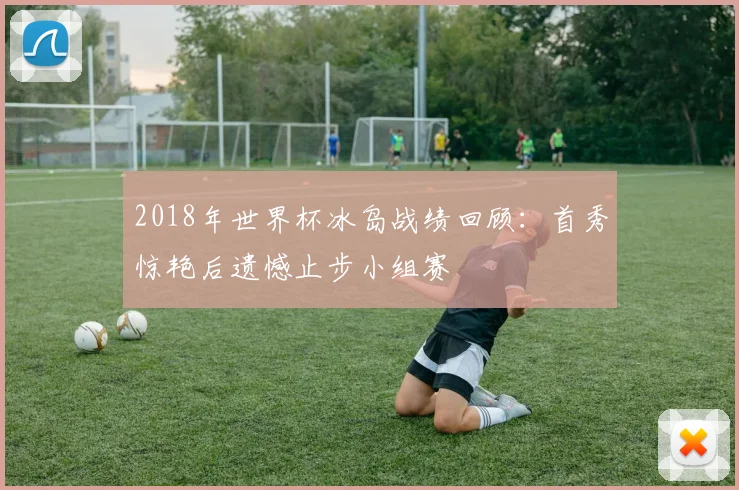 2018年世界杯冰岛战绩回顾:首秀惊艳后遗憾止步小组赛