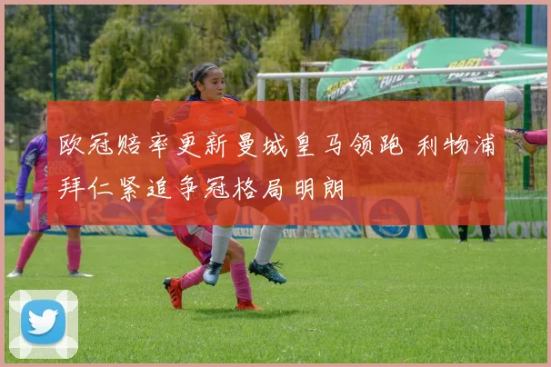 欧冠赔率更新曼城皇马领跑 利物浦拜仁紧追争冠格局明朗