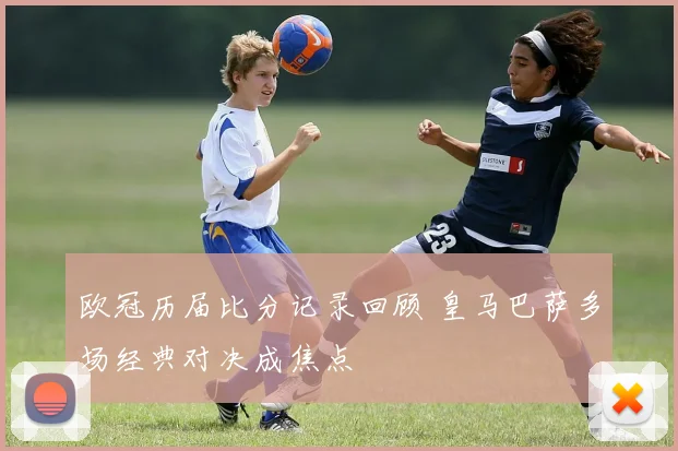 欧冠历届比分记录回顾 皇马巴萨多场经典对决成焦点