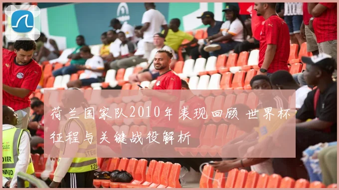 荷兰国家队2010年表现回顾 世界杯征程与关键战役解析