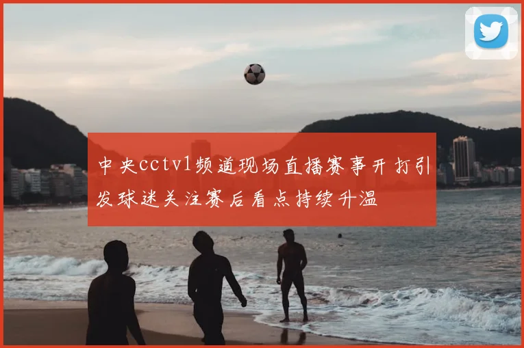 中央cctv1频道现场直播赛事开打引发球迷关注赛后看点持续升温