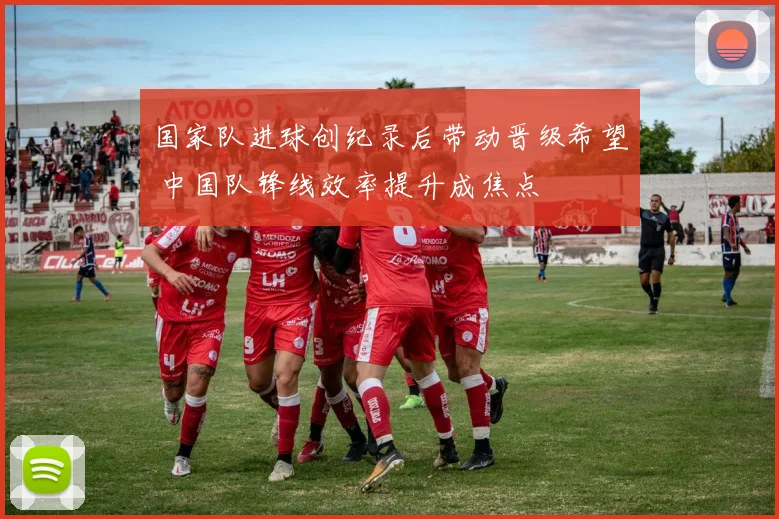 国家队进球创纪录后带动晋级希望 中国队锋线效率提升成焦点