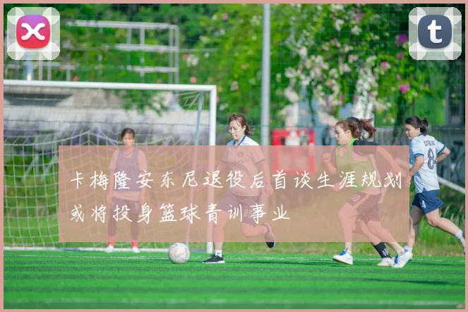 卡梅隆安东尼退役后首谈生涯规划或将投身篮球青训事业