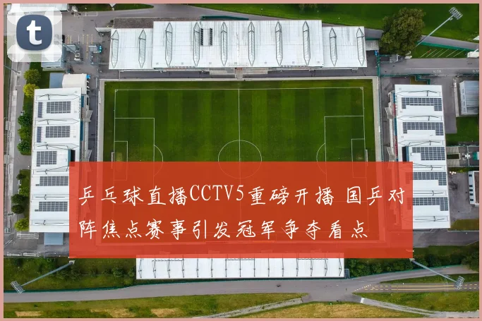 乒乓球直播CCTV5重磅开播 国乒对阵焦点赛事引发冠军争夺看点