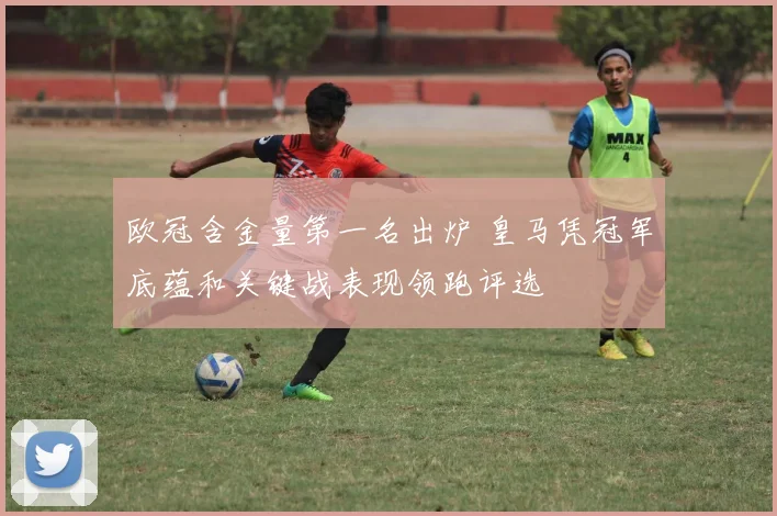 欧冠含金量第一名出炉 皇马凭冠军底蕴和关键战表现领跑评选