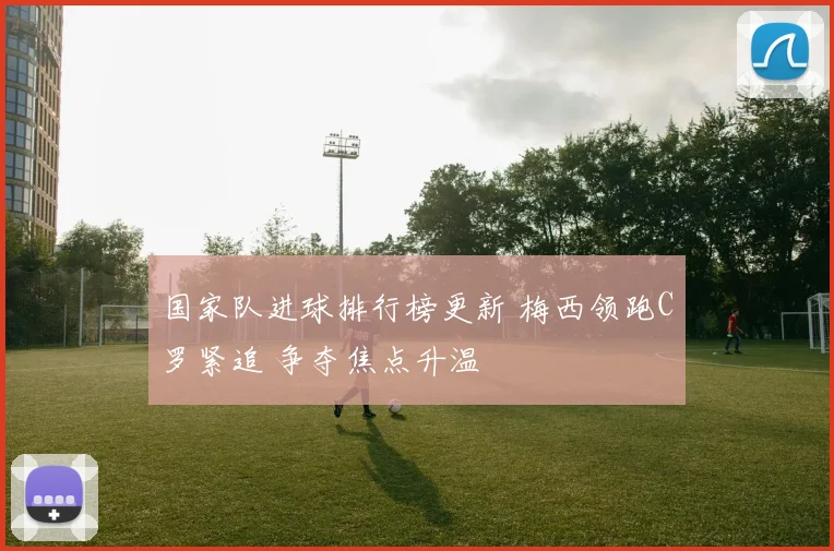 国家队进球排行榜更新 梅西领跑C罗紧追 争夺焦点升温