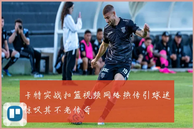 卡特实战扣篮视频网络热传引球迷惊叹其不老传奇