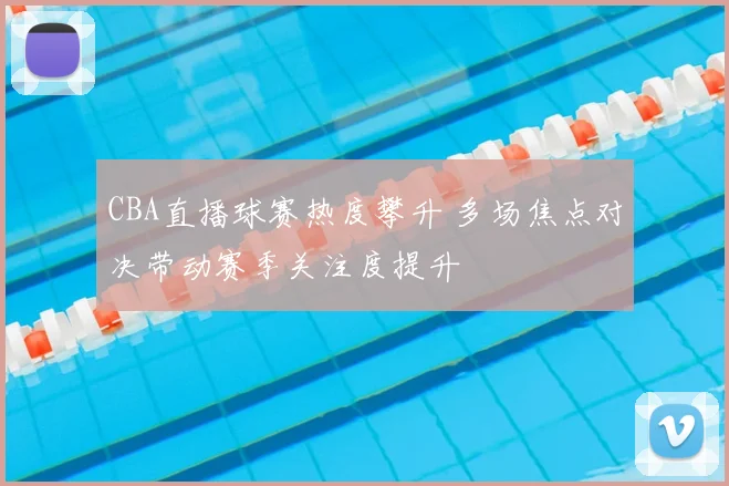 CBA直播球赛热度攀升 多场焦点对决带动赛季关注度提升