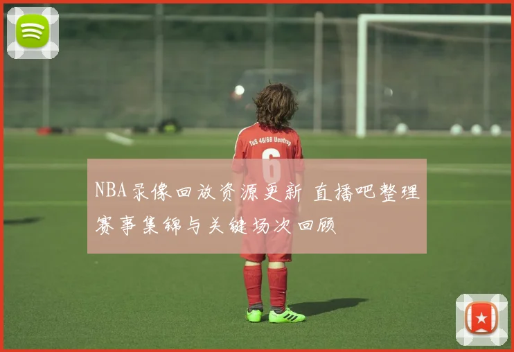 NBA录像回放资源更新 直播吧整理赛事集锦与关键场次回顾