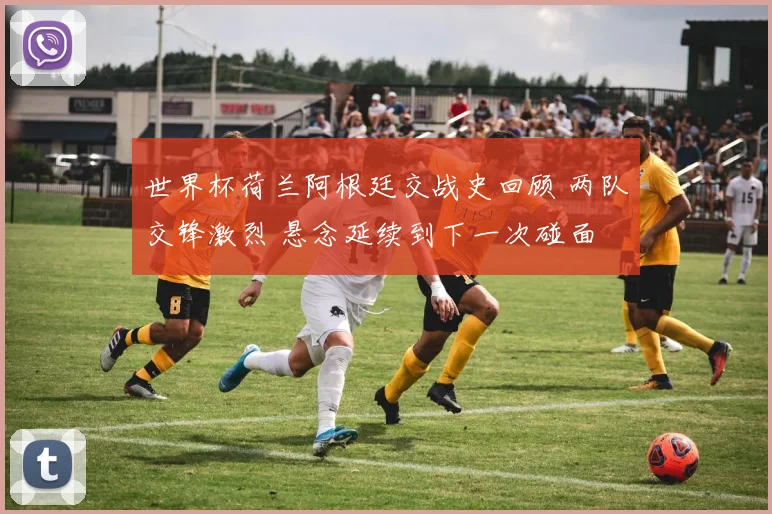 世界杯荷兰阿根廷交战史回顾 两队交锋激烈 悬念延续到下一次碰面