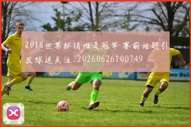 2018世界杯猜谁是冠军 赛前话题引发球迷关注_20260626100749