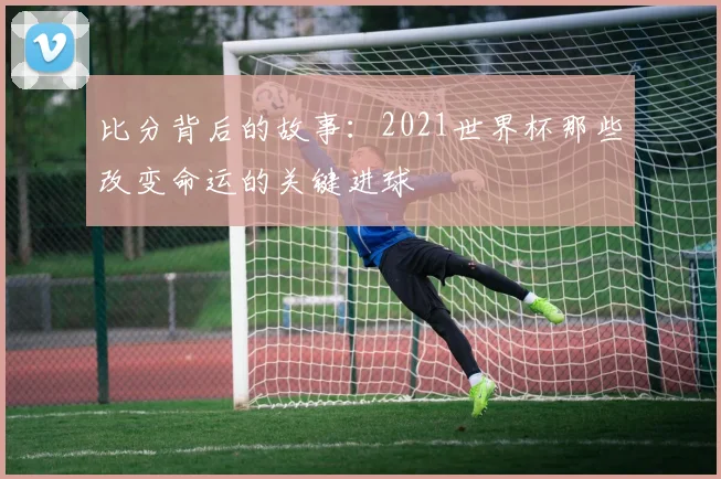 比分背后的故事：2021世界杯那些改变命运的关键进球