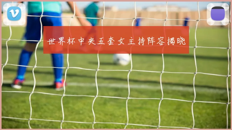 世界杯中央五套女主持阵容揭晓