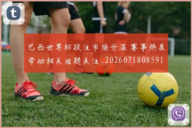 巴西世界杯投注市场升温 赛事热度带动相关话题关注_20260718085910