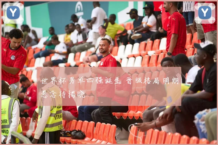 世界杯男单四强诞生 晋级格局明朗悬念待揭晓